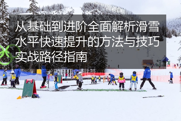 从基础到进阶全面解析滑雪水平快速提升的方法与技巧实战路径指南