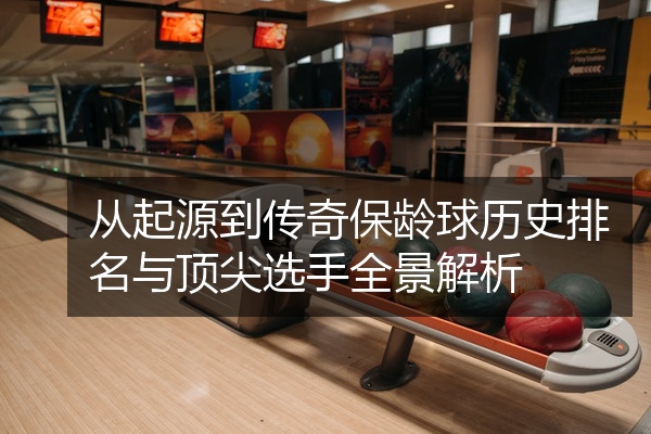 从起源到传奇保龄球历史排名与顶尖选手全景解析