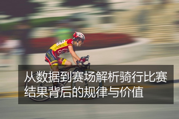 从数据到赛场解析骑行比赛结果背后的规律与价值