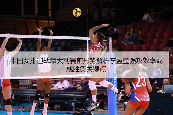 中国女排迎战意大利赛前形势解析李盈莹强攻效率或成胜负关键点