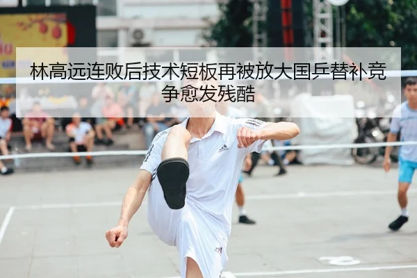 林高远连败后技术短板再被放大国乒替补竞争愈发残酷